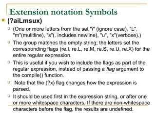 Extension notation Symbols
 (?aiLmsux)
 (One or more letters from the set "i" (ignore case), "L",
"m"(mulitline), "s"(. includes newline), "u", "x"(verbose).)
 The group matches the empty string; the letters set the
corresponding flags (re.I, re.L, re.M, re.S, re.U, re.X) for the
entire regular expression.
 This is useful if you wish to include the flags as part of the
regular expression, instead of passing a flag argument to
the compile() function.
 Note that the (?x) flag changes how the expression is
parsed.
 It should be used first in the expression string, or after one
or more whitespace characters. If there are non-whitespace
characters before the flag, the results are undefined.
 