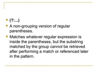  (?:...)
 A non-grouping version of regular
parentheses.
 Matches whatever regular expression is
inside the parentheses, but the substring
matched by the group cannot be retrieved
after performing a match or referenced later
in the pattern.
 