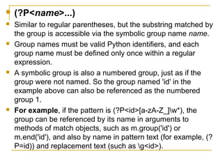  (?P<name>...)
 Similar to regular parentheses, but the substring matched by
the group is accessible via the symbolic group name name.
 Group names must be valid Python identifiers, and each
group name must be defined only once within a regular
expression.
 A symbolic group is also a numbered group, just as if the
group were not named. So the group named 'id' in the
example above can also be referenced as the numbered
group 1.
 For example, if the pattern is (?P<id>[a-zA-Z_]w*), the
group can be referenced by its name in arguments to
methods of match objects, such as m.group('id') or
m.end('id'), and also by name in pattern text (for example, (?
P=id)) and replacement text (such as g<id>).
 
