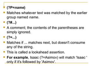  (?P=name)
 Matches whatever text was matched by the earlier
group named name.
 (?#...)
 A comment; the contents of the parentheses are
simply ignored.
 (?=...)
 Matches if ... matches next, but doesn't consume
any of the string.
 This is called a lookahead assertion.
 For example, Isaac (?=Asimov) will match 'Isaac '
only if it's followed by 'Asimov'.
 