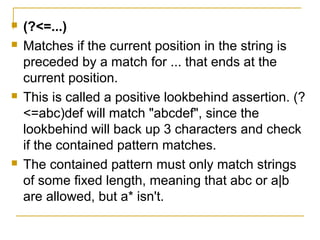  (?<=...)
 Matches if the current position in the string is
preceded by a match for ... that ends at the
current position.
 This is called a positive lookbehind assertion. (?
<=abc)def will match "abcdef", since the
lookbehind will back up 3 characters and check
if the contained pattern matches.
 The contained pattern must only match strings
of some fixed length, meaning that abc or a|b
are allowed, but a* isn't.
 
