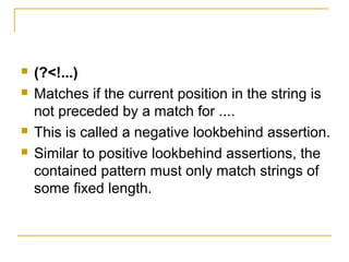  (?<!...)
 Matches if the current position in the string is
not preceded by a match for ....
 This is called a negative lookbehind assertion.
 Similar to positive lookbehind assertions, the
contained pattern must only match strings of
some fixed length.
 