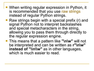 When writing regular expression in Python, it
is recommended that you use raw strings
instead of regular Python strings.
 Raw strings begin with a special prefix (r) and
signal Python not to interpret backslashes
and special metacharacters in the string,
allowing you to pass them through directly to
the regular expression engine.
 This means that a pattern like "nw" will not
be interpreted and can be written as r"nw"
instead of "nw" as in other languages,
which is much easier to read.
 