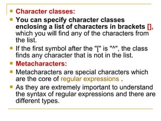  Character classes:
 You can specify character classes
enclosing a list of characters in brackets [],
which you will find any of the characters from
the list.
 If the first symbol after the "[" is "^", the class
finds any character that is not in the list.
 Metacharacters:
 Metacharacters are special characters which
are the core of regular expressions .
 As they are extremely important to understand
the syntax of regular expressions and there are
different types.
 