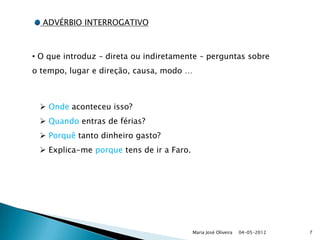 ADVÉRBIO INTERROGATIVO



• O que introduz – direta ou indiretamente – perguntas sobre
o tempo, lugar e direção, causa, modo …



  Onde aconteceu isso?
  Quando entras de férias?
  Porquê tanto dinheiro gasto?
  Explica-me porque tens de ir a Faro.




                                          Maria José Oliveira   04-05-2012   7
 