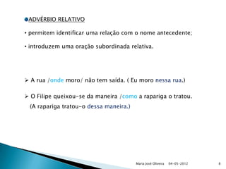 ADVÉRBIO RELATIVO

• permitem identificar uma relação com o nome antecedente;

• introduzem uma oração subordinada relativa.




 A rua /onde moro/ não tem saída. ( Eu moro nessa rua.)

 O Filipe queixou-se da maneira /como a rapariga o tratou.
 (A rapariga tratou-o dessa maneira.)




                                        Maria José Oliveira   04-05-2012   8
 