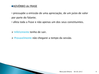 ADVÉRBIO de FRASE

• pressupõe a emissão de uma apreciação, de um juízo de valor
por parte do falante;
• afeta toda a frase e não apenas um dos seus constituintes.



 Infelizmente tenho de sair.

 Provavelmente não chegarei a tempo da sessão.




                                       Maria José Oliveira   04-05-2012   9
 