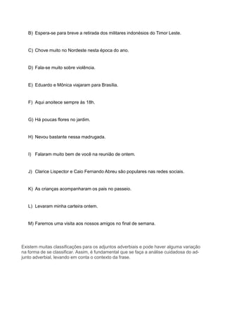 B) Espera-se para breve a retirada dos militares indonésios do Timor Leste.
C) Chove muito no Nordeste nesta época do ano.
D) Fala-se muito sobre violência.
E) Eduardo e Mônica viajaram para Brasília.
F) Aqui anoitece sempre às 18h.
G) Há poucas flores no jardim.
H) Nevou bastante nessa madrugada.
I) Falaram muito bem de você na reunião de ontem.
J) Clarice Lispector e Caio Fernando Abreu são populares nas redes sociais.
K) As crianças acompanharam os pais no passeio.
L) Levaram minha carteira ontem.
M) Faremos uma visita aos nossos amigos no final de semana.
Existem muitas classificações para os adjuntos adverbiais e pode haver alguma variação
na forma de se classificar. Assim, é fundamental que se faça a análise cuidadosa do ad-
junto adverbial, levando em conta o contexto da frase.
 