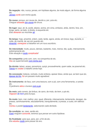 De negação: não, nunca, jamais, em hipótese alguma, de modo algum, de forma alguma
etc.
Jamais conte com minha ajuda.
De causa: porque, por causa de, devido a, por, pois etc.
Cheguei atrasado por causa da chuva.
De lugar: aqui, ali, lá, acolá, abaixo, acima, em cima, embaixo, atrás, dentro, fora, em,
longe, perto, ao lado, à direita, à esquerda etc
Eles deixaram as mochilas ali.
DENUNCIAR ESTE ANÚNCIO
De tempo: hoje, amanhã, ontem, cedo, tarde, agora, ainda, em breve, logo, durante, à
noite, de manhã, de vez em quando etc.
Amanhã, começarei a trabalhar em um novo escritório.
De intensidade: muito, pouco, demais, bastante, mais, menos, tão, quão, intensamente,
extremamente etc.
Esta situação é muito complicada!
De companhia: junto com, com, na companhia de etc.
Vou ao supermercado com minha avó.
De dúvida: talvez, acaso, porventura, quiçá, provavelmente, quem sabe, se possível etc.
Talvez eu acabe o trabalho ainda hoje.
De concessão: todavia, contudo, muito embora, apesar disso, ainda que, se bem que etc.
Apesar do frio, foi um passeio muito agradável.
De instrumento: de faca, com uma tesoura, com a pá, com uma ferramenta, a caneta
etc.
O jardineiro abriu o buraco com a pá.
De meio: pelo correio, de ônibus, de carro, de moto, de trem, a pé etc.
Viajaram de trem pela Europa.
De modo: bem, mal, melhor, pior, igual, diferente, intensamente, lentamente, devagar, de-
pressa, carinhosamente, educadamente, tranquilamente, à pressa, a custo, em silêncio
etc.
Comeu o pastel lentamente, saboreando cada dentada.
De condição: se, caso, senão etc.
Caso ninguém concorde, teremos que pensar em outra hipótese.
De finalidade: para que, para, por, a fim de etc.
Ele estudou muito para passar de ano.
DENUNCIAR ESTE ANÚNCIO
 