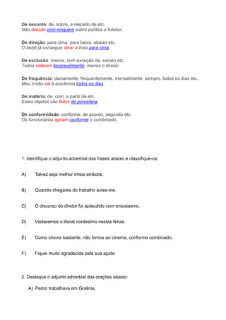 De assunto: de, sobre, a respeito de etc.
Não discuto com ninguém sobre política e futebol.
De direção: para cima, para baixo, abaixo etc.
O bebê já consegue atirar a bola para cima.
De exclusão: menos, com exceção de, exceto etc.
Todos votaram favoravelmente, menos o diretor.
De frequência: diariamente, frequentemente, mensalmente, sempre, todos os dias etc.
Meu irmão vai à academia todos os dias.
De matéria: de, com, a partir de etc.
Estes objetos são feitos de porcelana.
De conformidade: conforme, de acordo, segundo etc.
Os funcionários agiram conforme o combinado.
1. Identifique o adjunto adverbial das frases abaixo e classifique-os:
A) Talvez seja melhor irmos embora.
B) Quando chegares do trabalho avise-me.
C) O discurso do diretor foi aplaudido com entusiasmo.
D) Visitaremos o litoral nordestino nestas férias.
E) Como chovia bastante, não fomos ao cinema, conforme combinado.
F) Fiquei muito agradecida pela sua ajuda
2. Destaque o adjunto adverbial das orações abaixo:
A) Pedro trabalhava em Goiânia.
 