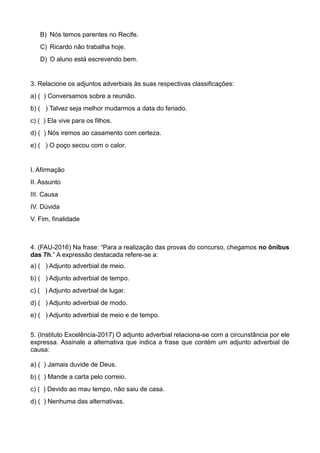 B) Nós temos parentes no Recife.
C) Ricardo não trabalha hoje.
D) O aluno está escrevendo bem.
3. Relacione os adjuntos adverbiais às suas respectivas classificações:
a) ( ) Conversamos sobre a reunião.
b) ( ) Talvez seja melhor mudarmos a data do feriado.
c) ( ) Ela vive para os filhos.
d) ( ) Nós iremos ao casamento com certeza.
e) ( ) O poço secou com o calor.
I. Afirmação
II. Assunto
III. Causa
IV. Dúvida
V. Fim, finalidade
4. (FAU-2016) Na frase: “Para a realização das provas do concurso, chegamos no ônibus
das 7h.” A expressão destacada refere-se a:
a) ( ) Adjunto adverbial de meio.
b) ( ) Adjunto adverbial de tempo.
c) ( ) Adjunto adverbial de lugar.
d) ( ) Adjunto adverbial de modo.
e) ( ) Adjunto adverbial de meio e de tempo.
5. (Instituto Excelência-2017) O adjunto adverbial relaciona-se com a circunstância por ele
expressa. Assinale a alternativa que indica a frase que contém um adjunto adverbial de
causa:
a) ( ) Jamais duvide de Deus.
b) ( ) Mande a carta pelo correio.
c) ( ) Devido ao mau tempo, não saiu de casa.
d) ( ) Nenhuma das alternativas.
 