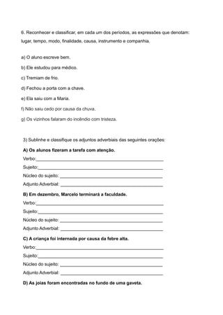 6. Reconhecer e classificar, em cada um dos períodos, as expressões que denotam:
lugar, tempo, modo, finalidade, causa, instrumento e companhia.
a) O aluno escreve bem.
b) Ele estudou para médico.
c) Tremiam de frio.
d) Fechou a porta com a chave.
e) Ela saiu com a Maria.
f) Não saiu cedo por causa da chuva.
g) Os vizinhos falaram do incêndio com tristeza.
3) Sublinhe e classifique os adjuntos adverbiais das seguintes orações:
A) Os alunos fizeram a tarefa com atenção.
Verbo:___________________________________________________
Sujeito:__________________________________________________
Núcleo do sujeito: _________________________________________
Adjunto Adverbial: _________________________________________
B) Em dezembro, Marcelo terminará a faculdade.
Verbo:___________________________________________________
Sujeito:__________________________________________________
Núcleo do sujeito: _________________________________________
Adjunto Adverbial: _________________________________________
C) A criança foi internada por causa da febre alta.
Verbo:___________________________________________________
Sujeito:__________________________________________________
Núcleo do sujeito: _________________________________________
Adjunto Adverbial: _________________________________________
D) As joias foram encontradas no fundo de uma gaveta.
 