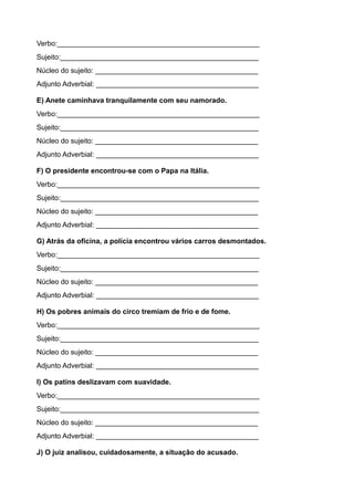 Verbo:___________________________________________________
Sujeito:__________________________________________________
Núcleo do sujeito: _________________________________________
Adjunto Adverbial: _________________________________________
E) Anete caminhava tranquilamente com seu namorado.
Verbo:___________________________________________________
Sujeito:__________________________________________________
Núcleo do sujeito: _________________________________________
Adjunto Adverbial: _________________________________________
F) O presidente encontrou-se com o Papa na Itália.
Verbo:___________________________________________________
Sujeito:__________________________________________________
Núcleo do sujeito: _________________________________________
Adjunto Adverbial: _________________________________________
G) Atrás da oficina, a polícia encontrou vários carros desmontados.
Verbo:___________________________________________________
Sujeito:__________________________________________________
Núcleo do sujeito: _________________________________________
Adjunto Adverbial: _________________________________________
H) Os pobres animais do circo tremiam de frio e de fome.
Verbo:___________________________________________________
Sujeito:__________________________________________________
Núcleo do sujeito: _________________________________________
Adjunto Adverbial: _________________________________________
I) Os patins deslizavam com suavidade.
Verbo:___________________________________________________
Sujeito:__________________________________________________
Núcleo do sujeito: _________________________________________
Adjunto Adverbial: _________________________________________
J) O juiz analisou, cuidadosamente, a situação do acusado.
 