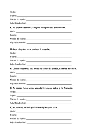 Verbo:___________________________________________________
Sujeito:__________________________________________________
Núcleo do sujeito: _________________________________________
Adjunto Adverbial: _________________________________________
K) Na próxima semana, chegará uma preciosa encomenda.
Verbo:___________________________________________________
Sujeito:__________________________________________________
Núcleo do sujeito: _________________________________________
Adjunto Adverbial: _________________________________________
M) Aqui ninguém pode praticar tiro ao alvo.
Verbo:___________________________________________________
Sujeito:__________________________________________________
Núcleo do sujeito: _________________________________________
Adjunto Adverbial: _________________________________________
N) Carlos encontrou seu irmão no centro da cidade, na tarde de ontem.
Verbo:___________________________________________________
Sujeito:__________________________________________________
Núcleo do sujeito: _________________________________________
Adjunto Adverbial: _________________________________________
O) As garças foram vistas voando livremente sobre o rio Araguaia.
Verbo:___________________________________________________
Sujeito:__________________________________________________
Núcleo do sujeito: _________________________________________
Adjunto Adverbial: _________________________________________
P) No inverno, muitos pássaros migram para o sul.
Verbo:___________________________________________________
Sujeito:__________________________________________________
Núcleo do sujeito: _________________________________________
Adjunto Adverbial: _________________________________________
 