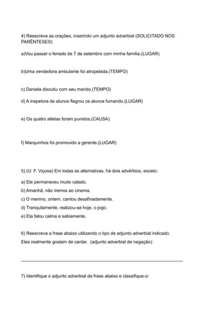 4) Reescreva as orações, inserindo um adjunto adverbial (SOLICITADO NOS
PARÊNTESES)
a)Vou passar o feriado de 7 de setembro com minha família.(LUGAR)
b)Uma vendedora ambulante foi atropelada.(TEMPO)
c) Daniela discutiu com seu marido.(TEMPO)
d) A inspetora de alunos flagrou os alunos fumando.(LUGAR)
e) Os quatro atletas foram punidos.(CAUSA)
f) Marquinhos foi promovido a gerente.(LUGAR)
5) (U. F. Viçosa) Em todas as alternativas, há dois advérbios, exceto:
a) Ele permaneceu muito calado.
b) Amanhã, não iremos ao cinema.
c) O menino, ontem, cantou desafinadamente.
d) Tranquilamente, realizou-se hoje, o jogo.
e) Ela falou calma e sabiamente.
6) Reescreva a frase abaixo utilizando o tipo de adjunto adverbial indicado.
Eles realmente gostam de cantar. (adjunto adverbial de negação):
_________________________________________________________________
7) Identifique o adjunto adverbial da frase abaixo e classifique-o:
 
