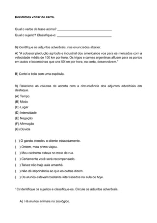 Decidimos voltar de carro.
Qual o verbo da frase acima? _______________________________
Qual o sujeito? Classifique-o: _______________________________
8) Identifique os adjuntos adverbiais, nos enunciados abaixo:
A) “A colossal produção agrícola e industrial dos americanos voa para os mercados com a
velocidade média de 100 km por hora. Os trigos e carnes argentinas afluem para os portos
em autos e locomotivas que uns 50 km por hora, na certa, desenvolvem.”
B) Cortei o bolo com uma espátula.
9) Relacione as colunas de acordo com a circunstância dos adjuntos adverbiais em
destaque.
(A) Tempo
(B) Modo
(C) Lugar
(D) Intensidade
(E) Negação
(F) Afirmação
(G) Dúvida
( ) O garoto atendeu o cliente educadamente.
( ) Ontem, meu primo viajou.
( ) Meu cachorro estava no meio da rua.
( ) Certamente você será recompensado.
( ) Talvez não haja aula amanhã.
( ) Não dê importância ao que os outros dizem.
( ) Os alunos estavam bastante interessados na aula de hoje.
10) Identifique os sujeitos e classifique-os. Circule os adjuntos adverbiais.
A) Há muitos animais no zoológico.
 