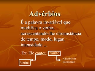 Advérbios É a palavra invariável que modifica o verbo, acrescentando-lhe circunstância de tempo, modo, lugar, intensidade ... Ex: Ele  cantou   muito Advérbio de intensidade Verbo 