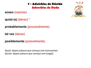 7 - Advérbios de Dúvida
                       Adverbios de Duda
acaso (caso/se)

quizá (s) (talvez) *

probablemente (provavelmente)

tal vez (talvez)

posiblemente (posivelmente)


Quizá: depois palavra que começa com (consoante)
Quizás: depois palavra que começa com (vogal)
 