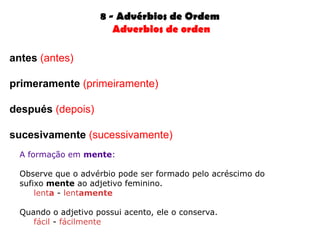8 - Advérbios de Ordem
                        Adverbios de orden

antes (antes)

primeramente (primeiramente)

después (depois)

sucesivamente (sucessivamente)
  A formação em mente:

  Observe que o advérbio pode ser formado pelo acréscimo do
  sufixo mente ao adjetivo feminino.
      lenta - lentamente

  Quando o adjetivo possui acento, ele o conserva.
     fácil - fácilmente
 