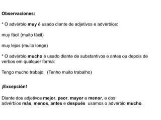 Observaciones:

* O advérbio muy é usado diante de adjetivos e advérbios:

muy fácil (muito fácil)

muy lejos (muito longe)

* O advérbio mucho é usado diante de substantivos e antes ou depois de
verbos em qualquer forma:

Tengo mucho trabajo. (Tenho muito trabalho)


¡Excepción!

Diante dos adjetivos mejor, peor, mayor e menor, e dos
advérbios más, menos, antes e después usamos o advérbio mucho.
 