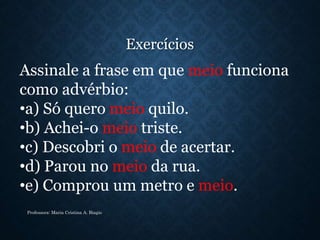 Exercícios
Professora: Maria Cristina A. Biagio
Assinale a frase em que meio funciona
como advérbio:
•a) Só quero meio quilo.
•b) Achei-o meio triste.
•c) Descobri o meio de acertar.
•d) Parou no meio da rua.
•e) Comprou um metro e meio.
 
