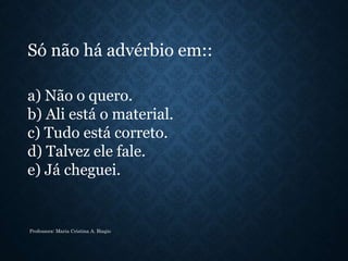 a) Não o quero.
b) Ali está o material.
c) Tudo está correto.
d) Talvez ele fale.
e) Já cheguei.
Só não há advérbio em::
Professora: Maria Cristina A. Biagio
 