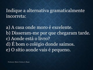 Indique a alternativa gramaticalmente
incorreta:
a) A casa onde moro é excelente.
b) Disseram-me por que chegaram tarde.
c) Aonde está o livro?
d) É bom o colégio donde saímos.
e) O sítio aonde vais é pequeno.
Professora: Maria Cristina A. Biagio
 