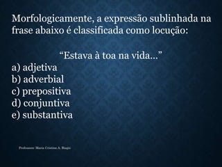 Morfologicamente, a expressão sublinhada na
frase abaixo é classificada como locução:
“Estava à toa na vida…”
a) adjetiva
b) adverbial
c) prepositiva
d) conjuntiva
e) substantiva
Professora: Maria Cristina A. Biagio
 
