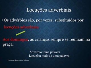 Locuções adverbiais
• Os advérbios são, por vezes, substituídos por
locuções adverbiais.
Professora: Maria Cristina A. Biagio
Aos domingos, as crianças sempre se reuniam na
praça.
Advérbio: uma palavra
Locução: mais de uma palavra
 