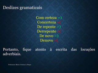 Deslizes gramaticais:
Com certeza =)
Concerteza =(
De repente =)
Derrepente =(
De novo =)
Denovo =(
Portanto, fique atento à escrita das locuções
adverbiais.
Professora: Maria Cristina A. Biagio
 