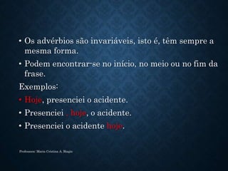 • Os advérbios são invariáveis, isto é, têm sempre a
mesma forma.
• Podem encontrar-se no início, no meio ou no fim da
frase.
Exemplos:
• Hoje, presenciei o acidente.
• Presenciei , hoje, o acidente.
• Presenciei o acidente hoje.
Professora: Maria Cristina A. Biagio
 