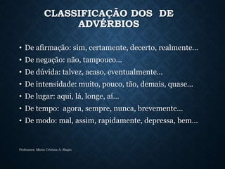 CLASSIFICAÇÃO DOS DE
ADVÉRBIOS
• De afirmação: sim, certamente, decerto, realmente...
• De negação: não, tampouco...
• De dúvida: talvez, acaso, eventualmente...
• De intensidade: muito, pouco, tão, demais, quase...
• De lugar: aqui, lá, longe, aí...
• De tempo: agora, sempre, nunca, brevemente...
• De modo: mal, assim, rapidamente, depressa, bem...
Professora: Maria Cristina A. Biagio
 