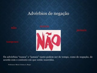 Advérbios de negação
tampouco
Professora: Maria Cristina A. Biagio
não nunca
jamais
Os advérbios “nunca” e “jamais” tanto podem ser de tempo, como de negação, de
acordo com o contexto em que estão inseridos.
 