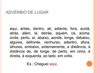ADVÉRBIO DE LUGAR
aqui, antes, dentro, ali, adiante, fora, acolá,
atrás, além, lá, detrás, aquém, cá, acima,
onde, perto, aí, abaixo, aonde, longe, debaixo,
algures, defronte, nenhures, adentro, afora,
alhures, embaixo, externamente, a distância, à
distância de, de longe, de perto, em cima, à
direita, à esquerda, ao lado, em volta.
Ex.: Cheguei aqui.
 
