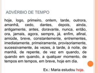 ADVÉRBIO DE TEMPO
hoje, logo, primeiro, ontem, tarde, outrora,
amanhã, cedo, dantes, depois, ainda,
antigamente, antes, doravante, nunca, então,
ora, jamais, agora, sempre, já, enfim, afinal,
amiúde, breve, constantemente, entrementes,
imediatamente, primeiramente, provisoriamente,
sucessivamente, às vezes, à tarde, à noite, de
manhã, de repente, de vez em quando, de
quando em quando, a qualquer momento, de
tempos em tempos, em breve, hoje em dia.
Ex.: Maria estudou hoje.
 