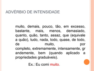 ADVÉRBIO DE INTENSIDADE
muito, demais, pouco, tão, em excesso,
bastante, mais, menos, demasiado,
quanto, quão, tanto, assaz, que (equivale
a quão), tudo, nada, todo, quase, de todo,
de muito, por
completo, extremamente, intensamente, gr
andemente, bem (quando aplicado a
propriedades graduáveis).
Ex.: Eu comi muito.
 