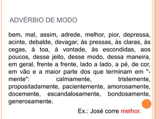 ADVÉRBIO DE MODO
bem, mal, assim, adrede, melhor, pior, depressa,
acinte, debalde, devagar, às pressas, às claras, às
cegas, à toa, à vontade, às escondidas, aos
poucos, desse jeito, desse modo, dessa maneira,
em geral, frente a frente, lado a lado, a pé, de cor,
em vão e a maior parte dos que terminam em "-
mente": calmamente, tristemente,
propositadamente, pacientemente, amorosamente,
docemente, escandalosamente, bondosamente,
generosamente.
Ex.: José corre melhor.
 