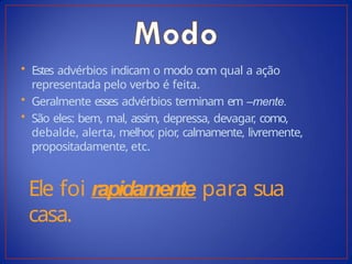 • Estes advérbios indicam o modo com qual a ação
representada pelo verbo é feita.
• Geralmente esses advérbios terminam em –mente.
• São eles: bem, mal, assim, depressa, devagar, como,
debalde, alerta, melhor
, pior, calmamente, livremente,
propositadamente, etc.
Ele foi rapidamente para sua
casa.
 