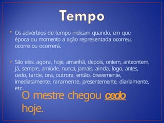 • Os advérbios de tempo indicam quando, em que
época ou momento a ação representada ocorreu,
ocorre ou ocorrerá.
• São eles: agora, hoje, amanhã, depois, ontem, anteontem,
já, sempre, amiúde, nunca, jamais, ainda, logo, antes,
cedo, tarde, ora, outrora, então, brevemente,
imediatamente, raramente, presentemente, diariamente,
etc.
O mestre chegou cedo
hoje.
 