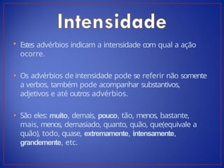 • Estes advérbios indicam a intensidade com qual a ação
ocorre.
• Os advérbios de intensidade pode se referir não somente
a verbos, também pode acompanhar substantivos,
adjetivos e até outros advérbios.
• São eles: muito, demais, pouco, tão, menos, bastante,
mais, menos, demasiado, quanto, quão, que(equivale a
quão), todo, quase, extremamente, intensamente,
grandemente, etc.
 
