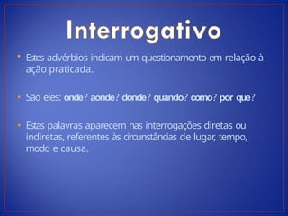 • Estes advérbios indicam um questionamento em relação à
ação praticada.
• São eles: onde? aonde? donde? quando? como? por que?
• Estas palavras aparecem nas interrogações diretas ou
indiretas, referentes às circunstâncias de lugar
, tempo,
modo e causa.
 