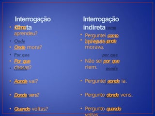 Interrogação
direta
• Como
aprendeu?
• Onde mora?
• Por que
choras?
• Aonde vai?
• Donde vens?
• Quando voltas?
Interrogação
indireta
• Perguntei como
aprendeu.
• Indaguei onde
morava.
• Não sei por que
riem.
• Perguntei aonde ia.
• Pergunto donde vens.
• Pergunto quando
 