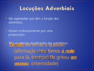 • São expressões que têm a função dos
advérbios.
• Iniciam ordinariamente por uma
preposição.
• T
êm as mesmas classificações dos advérbios.
De fato ele errou a questão.
(afirmação) Nós fomos à noite
para lá. (tempo) Ele gritou em
excesso. (intensidade)
 