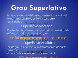 • No grau superlativo há uma comparação, tanto igual
como menor ou maior
, entre um ser e uma
“totalidade”.
Superlativo Sintético
• O advérbio varia nesse grau por meio do acréscimo de
sufixos como -issimamente, -íssimo, etc.
Ele foi muitissimamente bem nos exames.
Superlativo Analítico
• Nesse grau o advérbio vem acompanhado de outro
advérbio
de intensidade (muito, pouco, bastante, etc.).
 