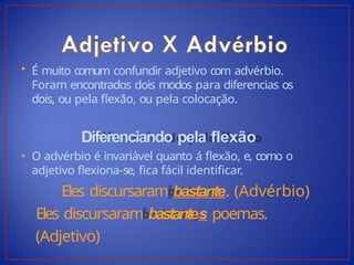 • É muito comum confundir adjetivo com advérbio.
Foram encontrados dois modos para diferencias os
dois, ou pela flexão, ou pela colocação.
Diferenciando pela flexão
• O advérbio é invariável quanto á flexão, e, como o
adjetivo flexiona-se, fica fácil identificar.
Eles discursaram bastante. (Advérbio)
Eles discursaram bastantes poemas.
(Adjetivo)
 