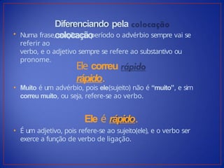 Diferenciando pela
colocação
• Numa frase, oração, ou período o advérbio sempre vai se
referir ao
verbo, e o adjetivo sempre se refere ao substantivo ou
pronome.
Ele correu
rápido.
• Muito é um advérbio, pois ele(sujeito) não é “muito”, e sim
correu muito, ou seja, refere-se ao verbo.
Ele é rápido.
• É um adjetivo, pois refere-se ao sujeito(ele), e o verbo ser
exerce a função de verbo de ligação.
 