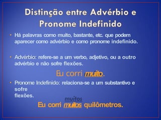 • Há palavras como muito, bastante, etc. que podem
aparecer como advérbio e como pronome indefinido.
• Advérbio: refere-se a um verbo, adjetivo, ou a outro
advérbio e não sofre flexões.
Eu corri muito.
• Pronome Indefinido: relaciona-se a um substantivo e
sofre
flexões.
Eu corri muitos quilômetros.
 