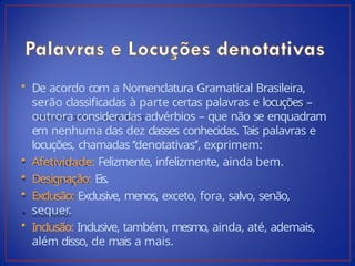 • De acordo com a Nomenclatura Gramatical Brasileira,
serão classificadas à parte certas palavras e locuções –
outrora consideradas advérbios – que não se enquadram
em nenhuma das dez classes conhecidas. Tais palavras e
locuções, chamadas ‘’denotativas’’, exprimem:
• Afetividade: Felizmente, infelizmente, ainda bem.
• Designação: Eis.
• Exclusão: Exclusive, menos, exceto, fora, salvo, senão,
sequer.
• Inclusão: Inclusive, também, mesmo, ainda, até, ademais,
além disso, de mais a mais.
 