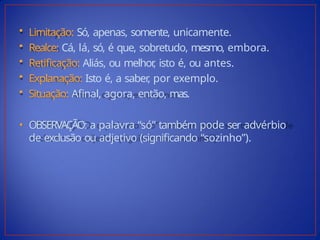 • Limitação: Só, apenas, somente, unicamente.
• Realce: Cá, lá, só, é que, sobretudo, mesmo, embora.
• Retificação: Aliás, ou melhor
, isto é, ou antes.
• Explanação: Isto é, a saber
, por exemplo.
• Situação: Afinal, agora, então, mas.
• OBSERVAÇÃO: a palavra “só” também pode ser advérbio
de exclusão ou adjetivo (significando “sozinho”).
 