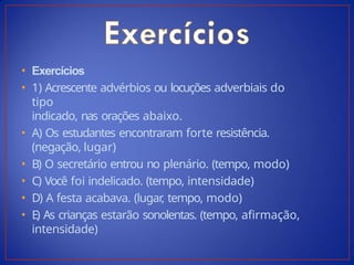 • Exercícios
• 1) Acrescente advérbios ou locuções adverbiais do
tipo
indicado, nas orações abaixo.
• A) Os estudantes encontraram forte resistência.
(negação, lugar)
• B) O secretário entrou no plenário. (tempo, modo)
• C) Você foi indelicado. (tempo, intensidade)
• D) A festa acabava. (lugar
, tempo, modo)
• E) As crianças estarão sonolentas. (tempo, afirmação,
intensidade)
 